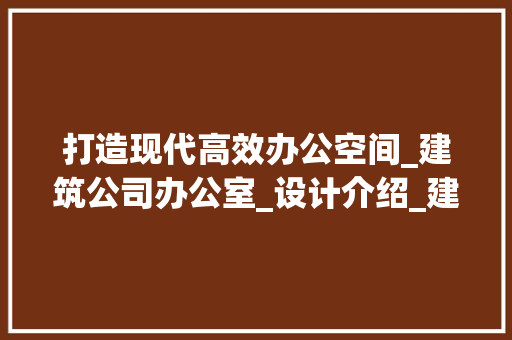 打造现代高效办公空间_建筑公司办公室_设计介绍_建筑公司办公室_设计