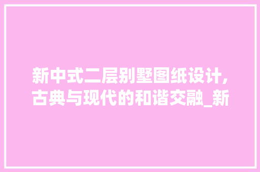 新中式二层别墅图纸设计,古典与现代的和谐交融_新中式二层别墅图纸设计图