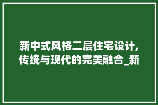 新中式风格二层住宅设计,传统与现代的完美融合_新中式风格二层住宅设计图片欣赏
