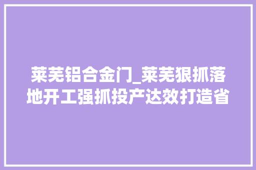 莱芜铝合金门_莱芜狠抓落地开工强抓投产达效打造省会智造长廊康养之都文旅胜地