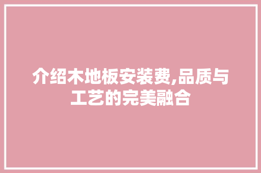 介绍木地板安装费,品质与工艺的完美融合