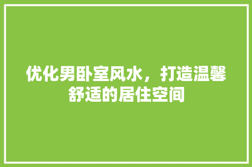 优化男卧室风水，打造温馨舒适的居住空间