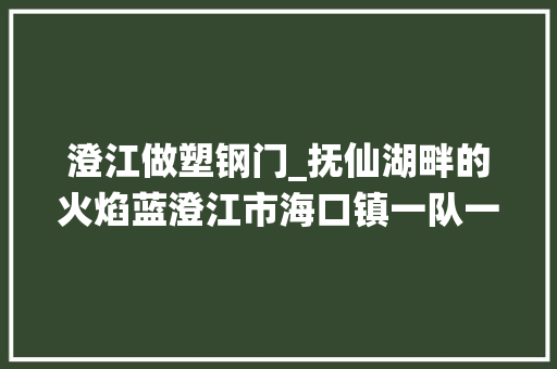 澄江做塑钢门_抚仙湖畔的火焰蓝澄江市海口镇一队一站聚焦云南消防基层力量培植⑮