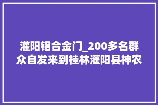 灌阳铝合金门_200多名群众自发来到桂林灌阳县神农稻博园悼念袁隆平 推拉门