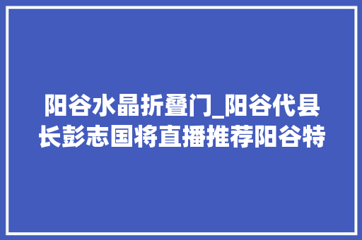 阳谷水晶折叠门_阳谷代县长彭志国将直播推荐阳谷特产我为大年夜家送折扣来了