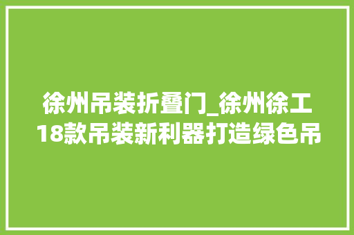 徐州吊装折叠门_徐州徐工18款吊装新利器打造绿色吊装新生态