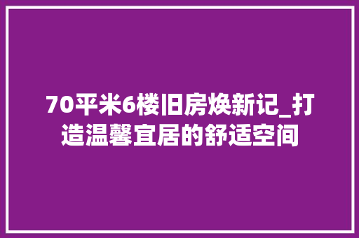 70平米6楼旧房焕新记_打造温馨宜居的舒适空间