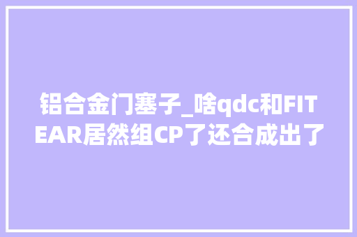 铝合金门塞子_啥qdc和FITEAR居然组CP了还合成出了个塞子叫SUPERIOREX