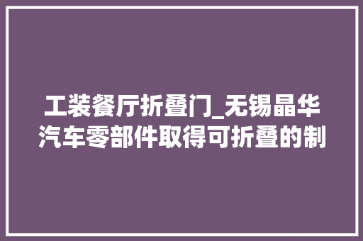 工装餐厅折叠门_无锡晶华汽车零部件取得可折叠的制动器外径测量工装专利实现对制动器外径测量工装的折叠方便携带