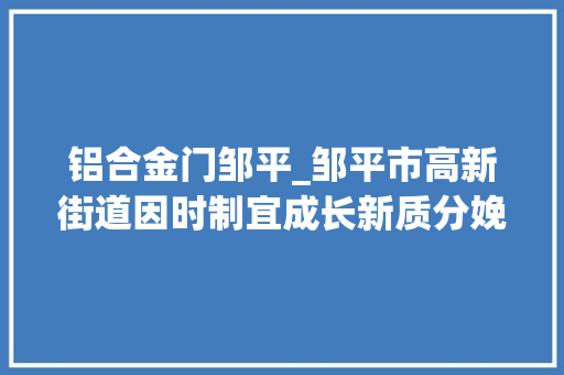 铝合金门邹平_邹平市高新街道因时制宜成长新质分娩力科技赋能高端铝业向新向绿成长