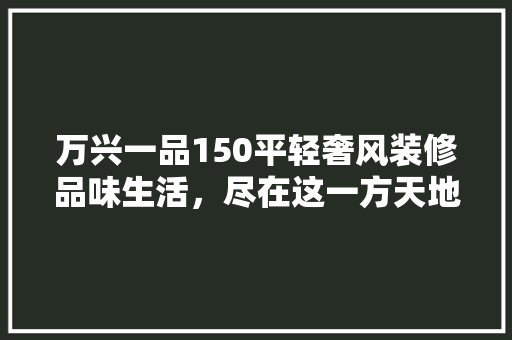 万兴一品150平轻奢风装修品味生活，尽在这一方天地