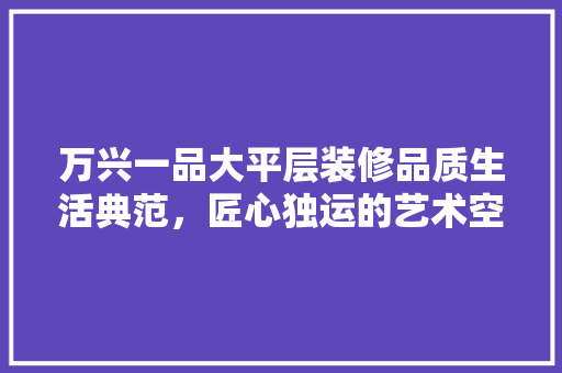 万兴一品大平层装修品质生活典范，匠心独运的艺术空间