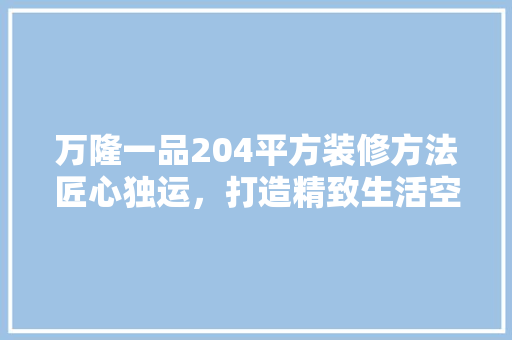 万隆一品204平方装修方法匠心独运，打造精致生活空间