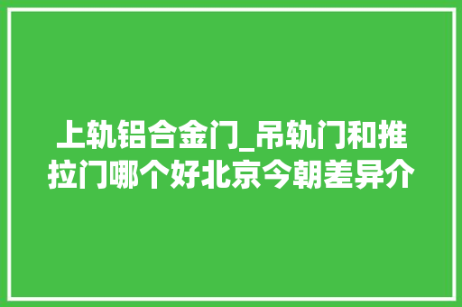 上轨铝合金门_吊轨门和推拉门哪个好北京今朝差异介绍看完不入坑