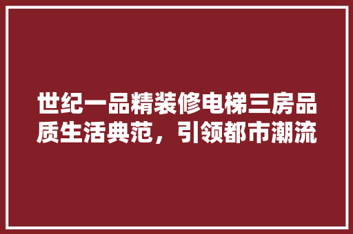 世纪一品精装修电梯三房品质生活典范，引领都市潮流