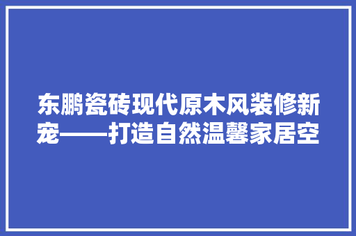 东鹏瓷砖现代原木风装修新宠——打造自然温馨家居空间