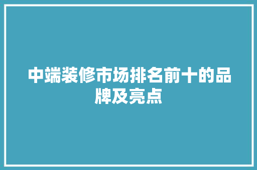中端装修市场排名前十的品牌及亮点
