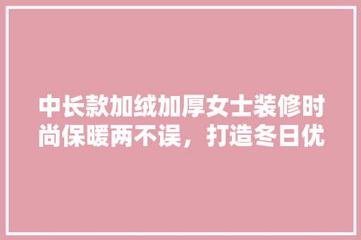 中长款加绒加厚女士装修时尚保暖两不误，打造冬日优雅风采