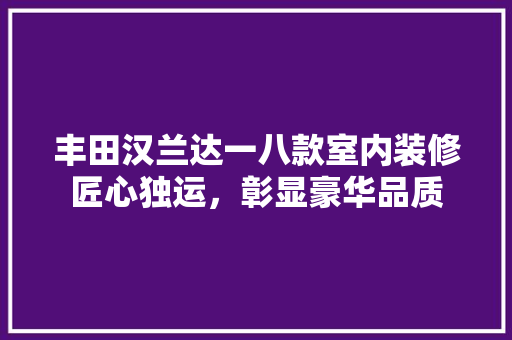 丰田汉兰达一八款室内装修匠心独运，彰显豪华品质