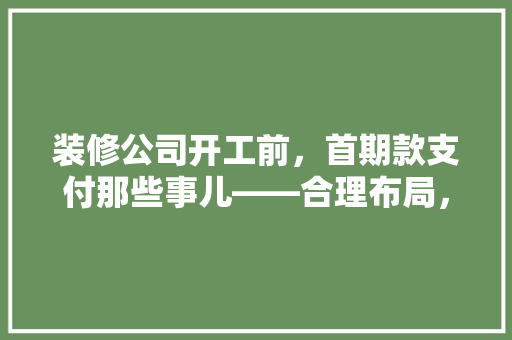 装修公司开工前，首期款支付那些事儿——合理布局，安心装修