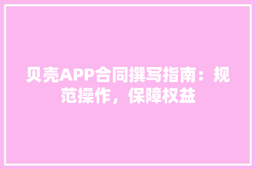 贝壳APP合同撰写指南：规范操作，保障权益