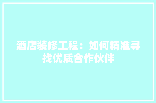 酒店装修工程：如何精准寻找优质合作伙伴