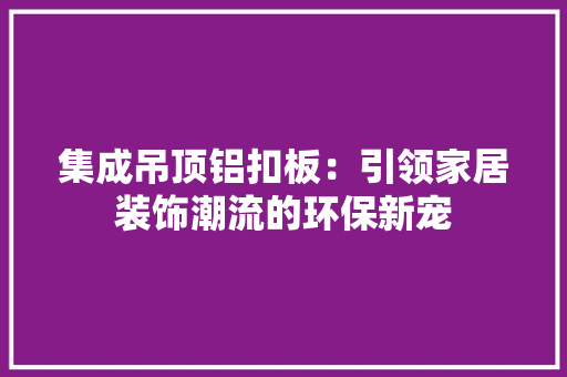 集成吊顶铝扣板：引领家居装饰潮流的环保新宠