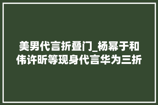 美男代言折叠门_杨幂于和伟许昕等现身代言华为三折叠手机真的来了 防火门
