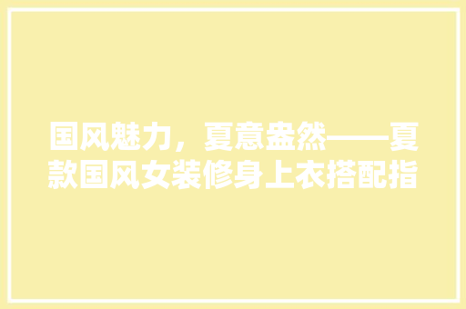 国风魅力，夏意盎然——夏款国风女装修身上衣搭配指南 实木门