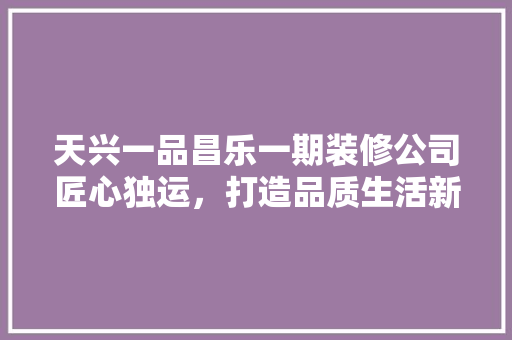 天兴一品昌乐一期装修公司匠心独运，打造品质生活新标杆