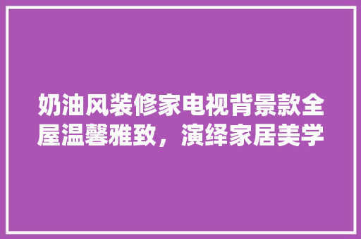 奶油风装修家电视背景款全屋温馨雅致，演绎家居美学新篇章