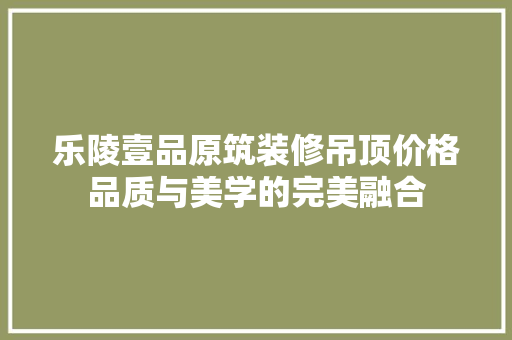 乐陵壹品原筑装修吊顶价格品质与美学的完美融合