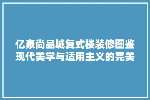 亿豪尚品城复式楼装修图鉴现代美学与适用主义的完美融合