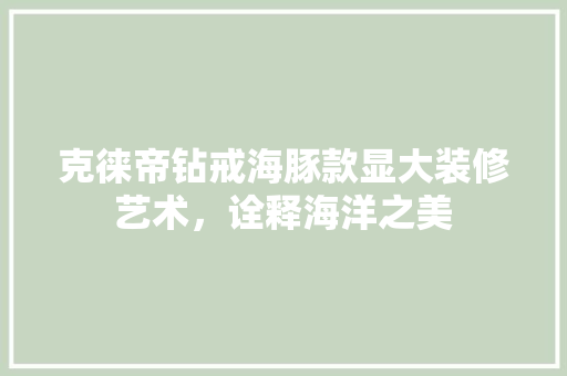 克徕帝钻戒海豚款显大装修艺术，诠释海洋之美