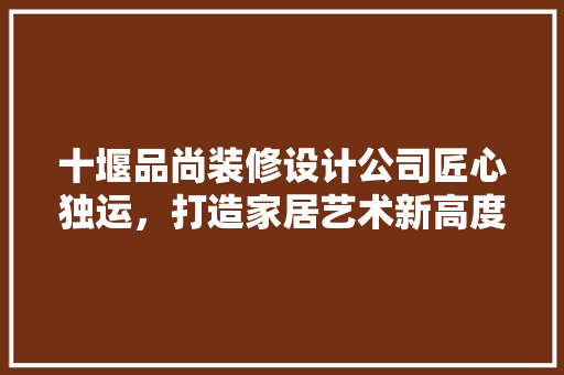 十堰品尚装修设计公司匠心独运，打造家居艺术新高度