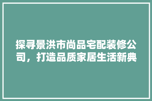 探寻景洪市尚品宅配装修公司，打造品质家居生活新典范