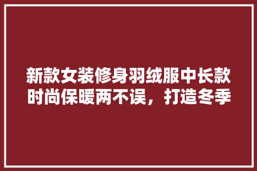 新款女装修身羽绒服中长款时尚保暖两不误，打造冬季潮流焦点
