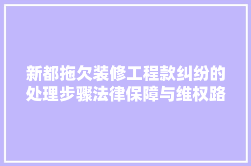 新都拖欠装修工程款纠纷的处理步骤法律保障与维权路径