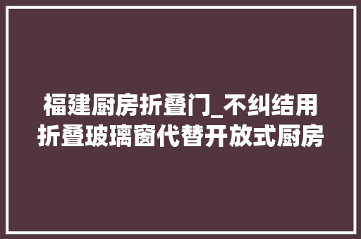 福建厨房折叠门_不纠结用折叠玻璃窗代替开放式厨房50㎡三口之家宽敞又通透