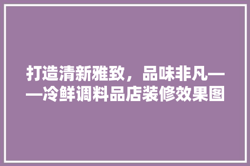打造清新雅致，品味非凡——冷鲜调料品店装修效果图