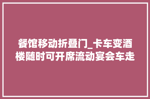 餐馆移动折叠门_卡车变酒楼随时可开席流动宴会车走红低配版38万 塑钢门