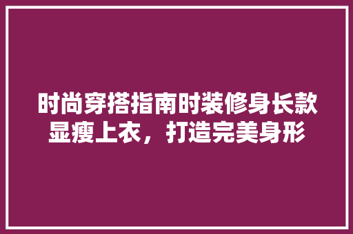 时尚穿搭指南时装修身长款显瘦上衣，打造完美身形