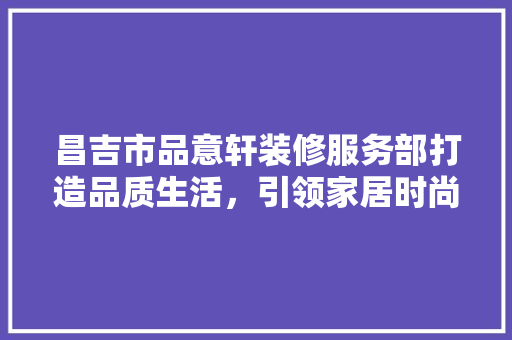 昌吉市品意轩装修服务部打造品质生活，引领家居时尚潮流