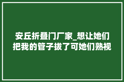 安丘折叠门厂家_想让她们把我的管子拔了可她们熟视无睹只能用嘴打游戏的他曾是位救火员