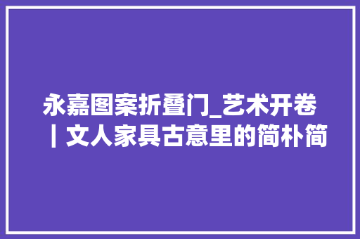永嘉图案折叠门_艺术开卷｜文人家具古意里的简朴简率与意淡