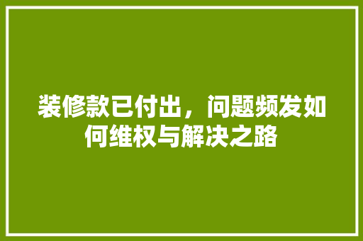 装修款已付出，问题频发如何维权与解决之路
