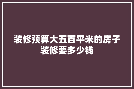 装修预算大五百平米的房子装修要多少钱
