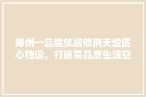 郑州一品建筑装修荆天城匠心独运，打造高品质生活空间