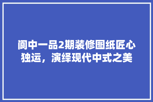 阆中一品2期装修图纸匠心独运，演绎现代中式之美