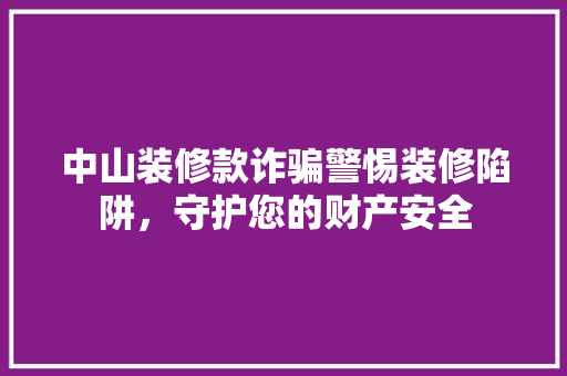 中山装修款诈骗警惕装修陷阱，守护您的财产安全
